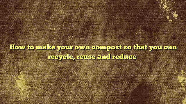 How to make your own compost so that you can recycle, reuse and reduce