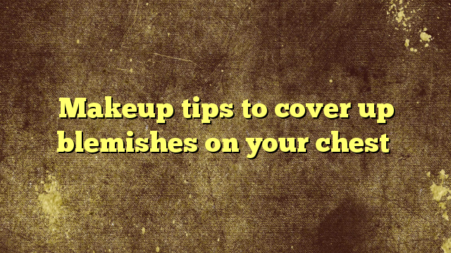 Makeup tips to cover up blemishes on your chest