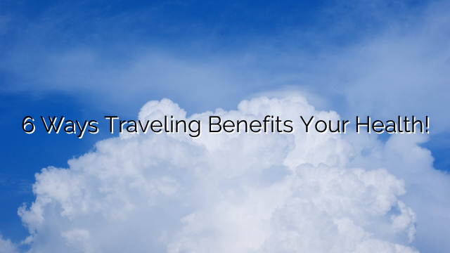 6 Ways Traveling Benefits Your Health!