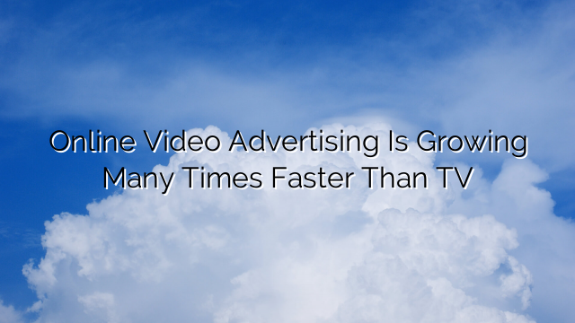 Online Video Advertising Is Growing Many Times Faster Than TV
